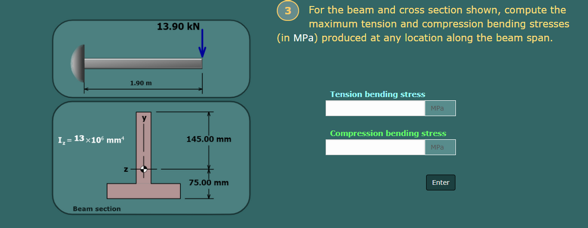 I₂ = 13×106 mm4
Z
Beam section
1.90 m
y
13.90 KN
145.00 mm
75.00 mm
3
For the beam and cross section shown, compute the
maximum tension and compression bending stresses
(in MPa) produced at any location along the beam span.
Tension bending stress
MPa
Compression bending stress
MPa
Enter