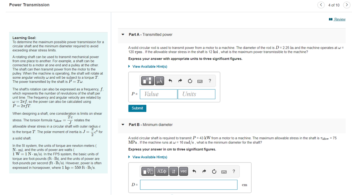 Power Transmission
4 of 10
>
I Review
Part A - Transmitted power
Learning Goal:
To determine the maximum possible power transmission for a
circular shaft and the minimum diameter required to avoid
A solid circular rod is used to transmit power from a motor to a machine. The diameter of the rod is D= 2.25 in and the machine operates at w =
120 rpm . If the allowable shear stress in the shaft is 12 ksi , what is the maximum power transmissible to the machine?
exceeding shear stress limits.
A rotating shaft can be used to transmit mechanical power
from one place to another. For example, a shaft can be
connected to a motor at one end and a pulley at the other.
The shaft can then transmit power from the motor to the
pulley. When the machine is operating, the shaft will rotate at
some angular velocity w and will be subject to a torque T.
The power transmitted by the shaft is P = Tw.
Express your answer with appropriate units to three significant figures.
• View Available Hint(s)
μΑ
The shaft's rotation can also be expressed as a frequency, f,
which represents the number of revolutions of the shaft per
unit time. The frequency and angular velocity are related by
w = 2nf, so the power can also be calculated using
P= 2nfT.
P =
Value
Units
Submit
When designing a shaft, one consideration is limits on shear
Tc
stress. The torsion formula Tallow = - relates the
J
Part B - Minimum diameter
allowable shear stress in a circular shaft with outer radius c
to the torque T. The polar moment of inertia is J = cª for
2
A solid circular shaft is required to transmit P = 43 kW from a motor to a machine. The maximum allowable stress in the shaft is Tallow = 75
MPa . If the machine runs at w = 16 rad/s , what is the minimum diameter for the shaft?
a solid shaft.
In the SI system, the units of torque are newton-meters (
N. m), and the units of power are watts (
1 W=1N. m/s). In the FPS system, the basic units of
torque are foot-pounds (ft - lb), and the units of power are
foot-pounds per second (ft - lb/s). However, power is often
expressed in horsepower, where 1 hp = 550 ft · lb/s.
Express your answer in cm to three significant figures.
• View Available Hint(s)
ΑΣφ
vec
D =
cm
