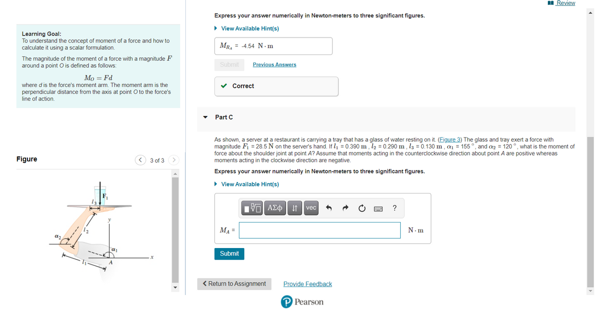 I Review
Express your answer numerically in Newton-meters to three significant figures.
• View Available Hint(s)
Learning Goal:
To understand the concept of moment of a force and how to
calculate it using a scalar formulation.
MR, = -4.54 N·m
The magnitude of the moment of a force with a magnitude F
around a point O is defined as follows:
Submit
Previous Answers
Мо — Fd
where d is the force's moment arm. The moment arm is the
v Correct
perpendicular distance from the axis at point O to the force's
line of action.
Part C
As shown, a server at a restaurant is carrying a tray that has a glass of water resting on it. (Figure 3) The glass and tray exert a force with
magnitude Fi = 28.5 N on the server's hand. If l1 = 0.390 m , l2 = 0.290 m , l3 = 0.130 m, ai = 155 °, and 2 = 120 °, what is the moment of
force about the shoulder joint at point A? Assume that moments acting in the counterclockwise direction about point A are positive whereas
moments acting in the clockwise direction are negative.
Figure
< 3 of 3
Express your answer numerically in Newton-meters to three significant figures.
• View Available Hint(s)
ν ΑΣφ |
vec
MA =
N.m
Submit
A
< Return to Assignment
Provide Feedback
P Pearson
