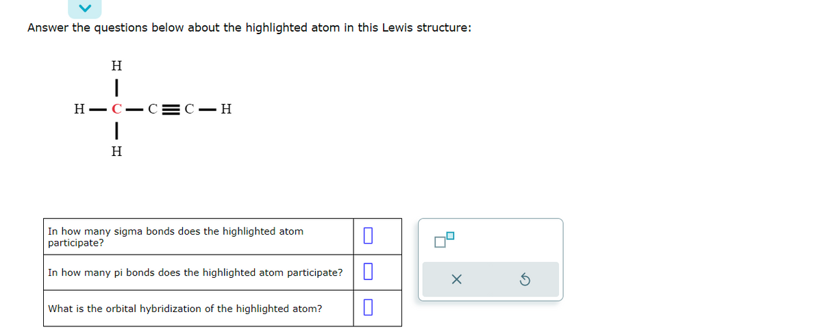 Answer the questions below about the highlighted atom in this Lewis structure:
H
I
HIC-C=C-H
H
In how many sigma bonds does the highlighted atom
participate?
In how many pi bonds does the highlighted atom participate?
What is the orbital hybridization of the highlighted atom?
0
0
X