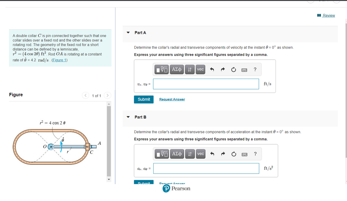 I Review
Part A
A double collar C is pin connected together such that one
collar slides over a fixed rod and the other slides over a
rotating rod. The geometry of the fixed rod for a short
distance can be defined by a lemniscate,
p2 = (4 cos 20) ft2. Rod OA is rotating at a constant
Determine the collar's radial and transverse components of velocity at the instant 0 = 0° as shown.
Express your answers using three significant figures separated by a comma.
rate of 0 = 4.2 rad/s. (Figure 1)
1 ΑΣφ
vec
Ur, vg =
ft/s
Figure
1 of 1
Submit
Request Answer
Part B
2 = 4 cos 2 0
Determine the collar's radial and transverse components of acceleration at the instant 0 = 0° as shown.
Express your answers using three significant figures separated by a comma.
Πνα ΑΣφ
?
vec
ar, ag =
ft/s?
Submit
Denueet Anewer
P Pearson
