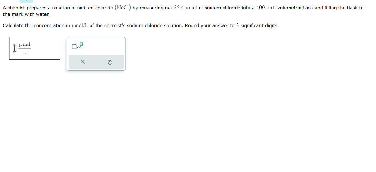 A chemist prepares a solution of sodium chloride (NaCl) by measuring out 55.4 µmol of sodium chloride into a 400. mL volumetric flask and filling the flask to
the mark with water.
Calculate the concentration in µmol/L of the chemist's sodium chloride solution. Round your answer to 3 significant digits.
0
u mol
L
П
x10
X