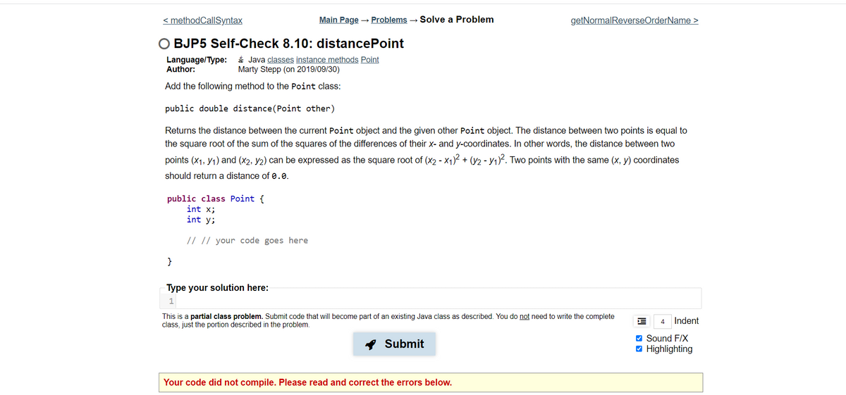 < methodCallSyntax
Main Page → Problems → Solve a Problem
getNormalReverseOrderName >
BJP5 Self-Check 8.10: distancePoint
Language/Type:
Author:
É Java classes instance methods Point
Marty Stepp (on 2019/09/30)
Add the following method to the Point class:
public double distance(Point other)
Returns the distance between the current Point object and the given other Point object. The distance between two points is equal to
the square root of the sum of the squares of the differences of their x- and y-coordinates. In other words, the distance between two
points (x1, y1) and (x2, y2) can be expressed as the square root of (x2 - X1)² + (y2 - Y1)². Two points with the same (x, y) coordinates
should return a distance of 0.0.
public class Point {
int x;
int y;
// || your code goes here
}
Type your solution here:
This is a partial class problem. Submit code that will become part of an existing Java class as described. You do not need to write the complete
class, just the portion described in the problem.
4
Indent
* Submit
V Sound F/X
O Highlighting
Your code did not compile. Please read and correct the errors below.
