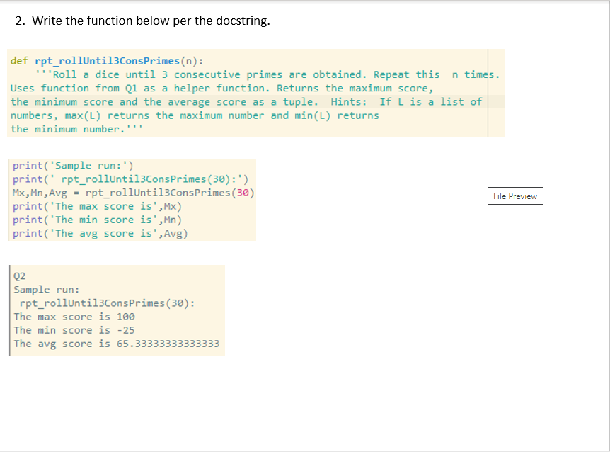 2. Write the function below per the docstring.
def rpt_rollUntil3ConsPrimes(n):
''Roll a dice until 3 consecutive primes are obtained. Repeat this n times.
Uses function from Q1 as a helper function. Returns the maximum score,
the minimum score and the average score as a tuple. Hints: If L is a list of
numbers, max(L) returns the maximum number and min(L) returns
the minimum number.'''
print('Sample run:')
print(' rpt_rollUntil3ConsPrimes(30):')
Mx, Mn, Avg = rpt_rollUntil3ConsPrimes(30)
print('The max score is', Mx)
print('The min score is',Mn)
print('The avg score is',Avg)
File Preview
Q2
Sample run:
rpt_rollUntil3ConsPrimes (30):
The max score is 100
The min score is -25
The avg score is 65.33333333333333
