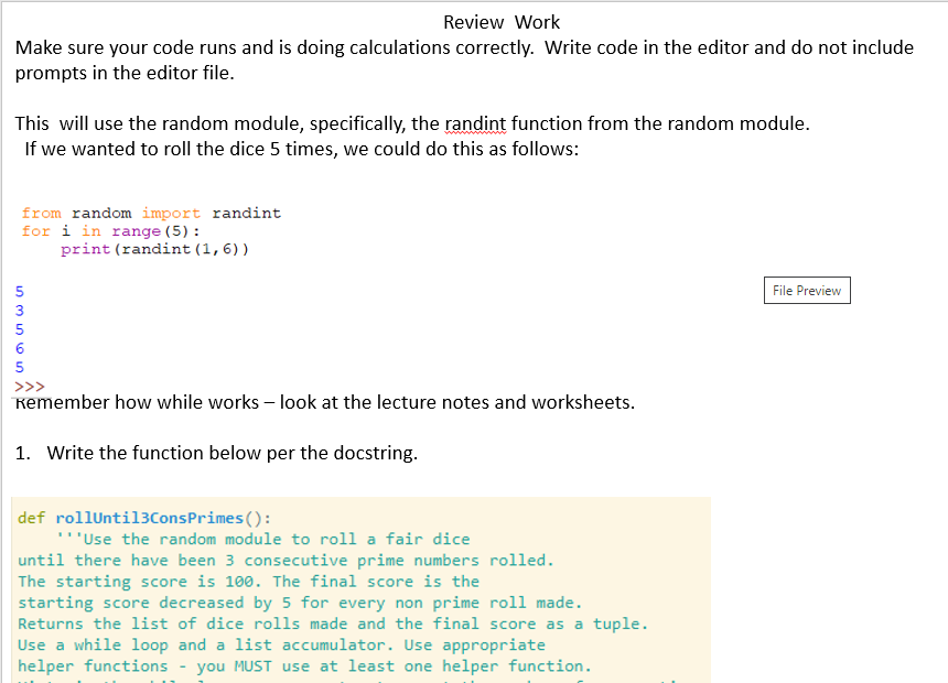 Review Work
Make sure your code runs and is doing calculations correctly. Write code in the editor and do not include
prompts in the editor file.
This will use the random module, specifically, the randint function from the random module.
If we wanted to roll the dice 5 times, we could do this as follows:
from random import randint
for i in range (5):
print (randint (1,6))
5
File Preview
3
5
6
5
Kemember how while works – look at the lecture notes and worksheets.
1. Write the function below per the docstring.
def rollUntil3ConsPrimes():
'Use the random module to roll a fair dice
until there have been 3 consecutive prime numbers rolled.
The starting score is 100. The final score is the
starting score decreased by 5 for every non prime roll made.
Returns the list of dice rolls made and the final score as a tuple.
Use a while loop and a list accumulator. Use appropriate
helper functions
you MUST use at least one helper function.
