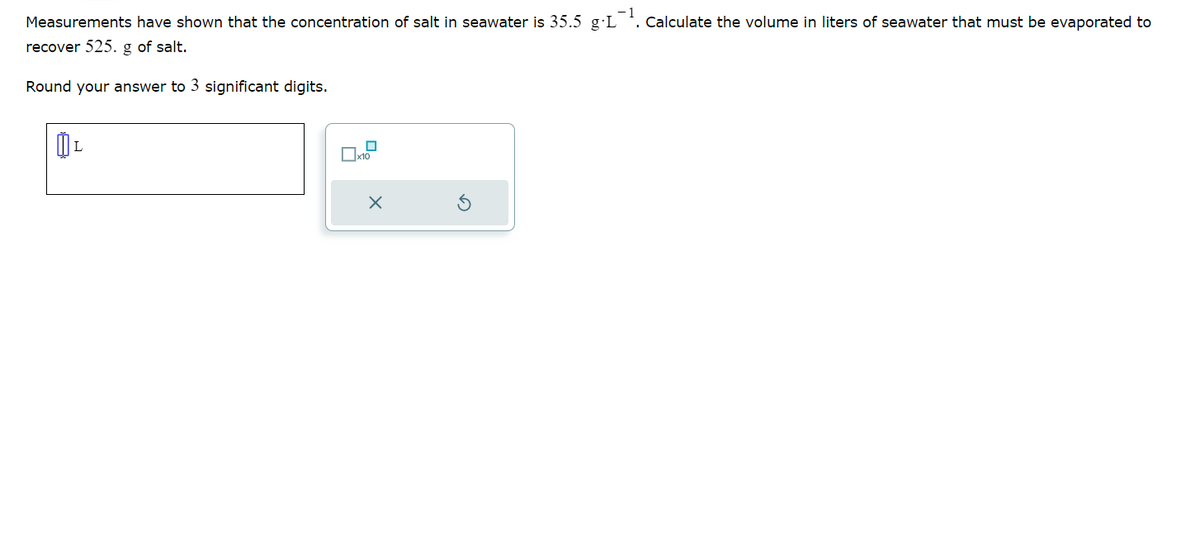 Measurements have shown that the concentration of salt in seawater is 35.5 g.L¹. Calculate the volume in liters of seawater that must be evaporated to
recover 525. g of salt.
Round your answer to 3 significant digits.
ÜL
x10
X