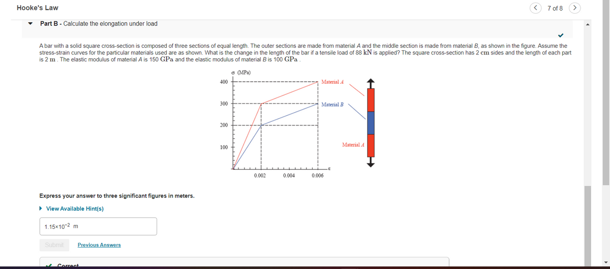 Hooke's Law
7 of 8
Part B - Calculate the elongation under load
A bar with a solid square cross-section is composed of three sections of equal length. The outer sections are made from material A and the middle section is made from material B, as shown in the figure. Assume the
stress-strain curves for the particular materials used are as shown. What is the change in the length of the bar if a tensile load of 88 kN is applied? The square cross-section has 2 cm sides and the length of each part
is 2 m. The elastic modulus of material A is 150 GPa and the elastic modulus of material B is 100 GPa
o (MPa)
400
Material A
300
Material B
200
Material A
100
0.002
0.004
0.006
Express your answer to three significant figures in meters.
• View Available Hint(s)
1.15x10-2 m
Submit
Previous Answers
Correct
