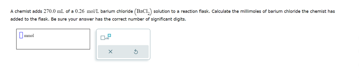 A chemist adds 270.0 mL of a 0.26 mol/L barium chloride (BaCl₂) solution to a reaction flask. Calculate the millimoles of barium chloride the chemist has
added to the flask. Be sure your answer has the correct number of significant digits.
0₁ mmol
☐x10
X