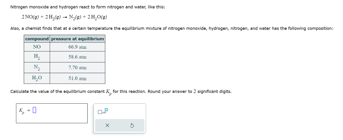 Nitrogen monoxide and hydrogen react to form nitrogen and water, like this:
2 NO(g) + 2 H₂(g) → N₂(g) + 2 H₂O(g)
Also, a chemist finds that at a certain temperature the equilibrium mixture of nitrogen monoxide, hydrogen, nitrogen, and water has the following composition:
compound pressure at equilibrium
NO
66.9 atm
H₂
N₂
H₂O
K
58.6 atm
0
7.70 atm
Calculate the value of the equilibrium constant for this reaction. Round your answer to 2 significant digits.
P
51.0 atm
0
x10
X