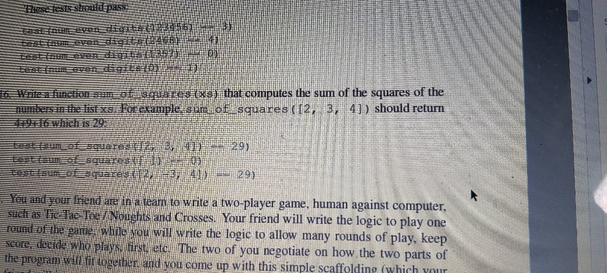 These tests sheuld pass
test (num even digits023456)
ミst evendioi 466
test (num even digitS (35T
test (num even digilS O)
4)
16. Write a funetion sum of squares(Xs) that computes the sum of the squares of the
numbers in the ist xe Forexample sum of squares (12, 3, 4]) should return
419T16 which is 29.
test (sum of squares (12, ,0 29)
test (sum of guaret (
test (sum ofquares (2 29)
You and your friend are in a team to write a two-player game, human against computer,
stuch as Tie Tac Toe/Nouchtsand Crosses Your friend will write the logic to play one
TOund of the game, while youvill write the logic to allow many rounds of play, keep
seore, decide who plays, first etc. The two of you negotiate on how the two parts of
the propram wil it together and you come up with this simple scaffolding (which your
