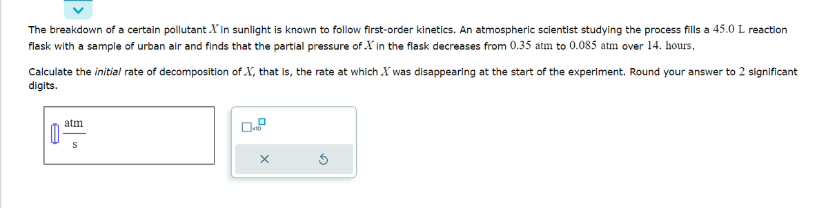 The breakdown of a certain pollutant X in sunlight is known to follow first-order kinetics. An atmospheric scientist studying the process fills a 45.0 L reaction
flask with a sample of urban air and finds that the partial pressure of Xin the flask decreases from 0.35 atm to 0.085 atm over 14. hours.
of X, that is, the rate at which X was disappearing at the start of the experiment. Round your answer to 2 significant
Calculate the initial rate of decomposition
digits.
atm
S
x10
X