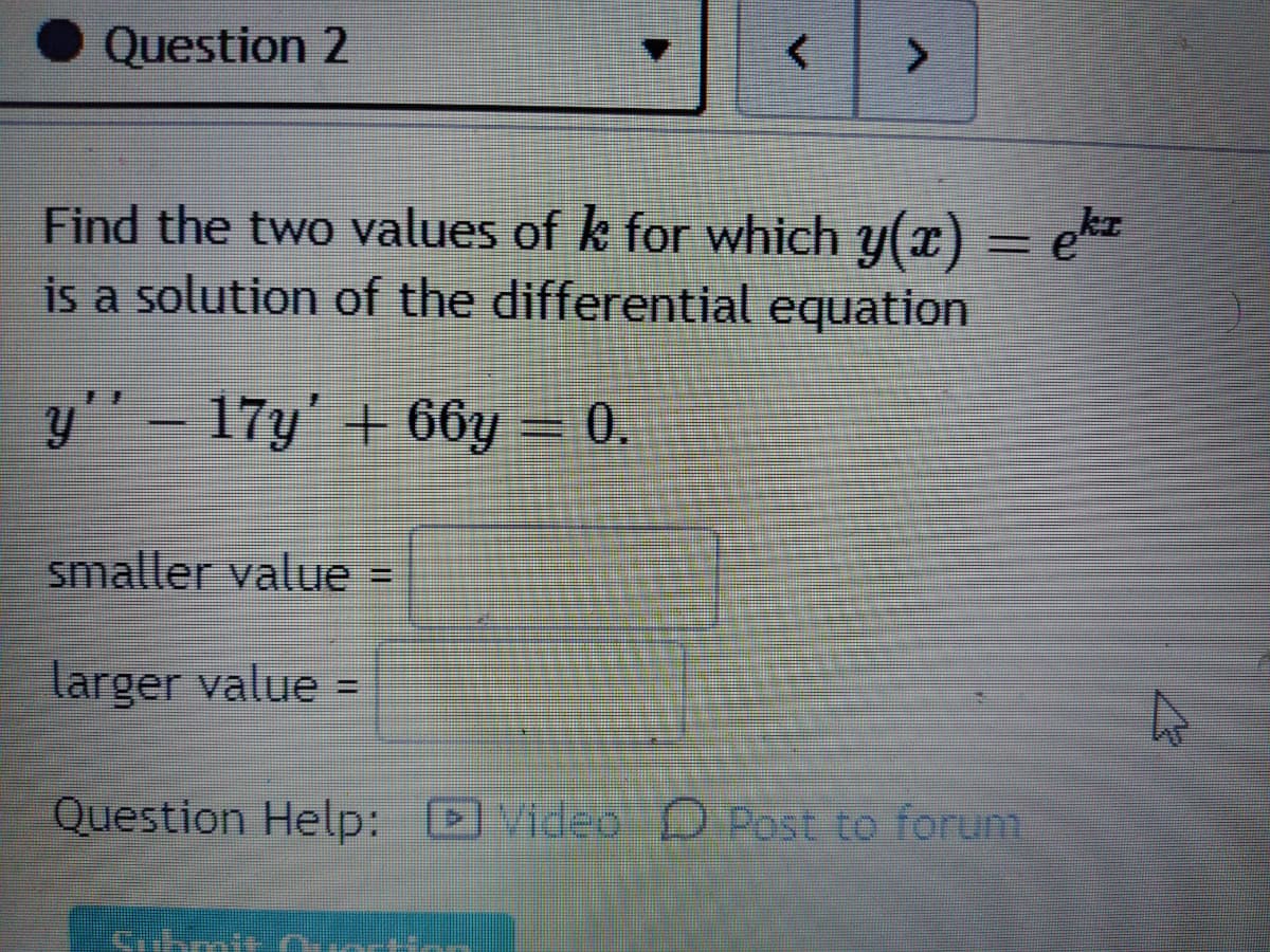 Question 2
<.
Find the two values of k for which y(x) = ek
is a solution of the differential equation
y'"- 17y' + 66y = 0.
smaller value =
larger value =
%3D
Question Help: Video D Post to forum
Cihmi
