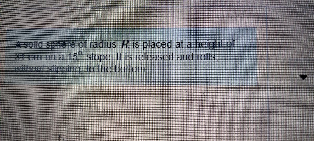 A solid sphere of radius R is placed at a height of
31 cm on a 15" slope. It is released and rolls,
without slipping to the bottom
