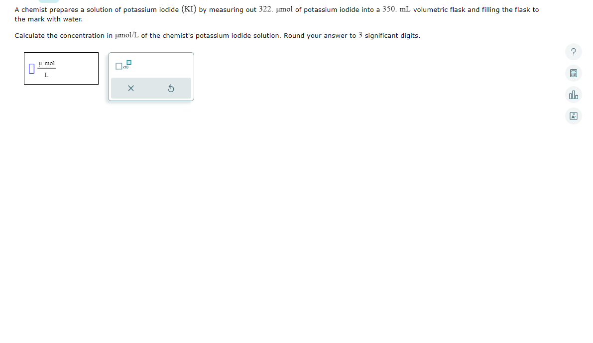 A chemist prepares a solution of potassium iodide (KI) by measuring out 322. µmol of potassium iodide into a 350. mL volumetric flask and filling the flask to
the mark with water.
Calculate the concentration in umol/L of the chemist's potassium iodide solution. Round your answer to 3 significant digits.
μmol
L
?圖
olo