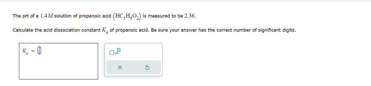 The pH of a 1.4M solution of propanoic acid (HC₂H₂O₂) is measured to be 2.36.
Calculate the acid dissociation constant K of propanoic acid. Be sure your answer has the correct number of significant digits.
K =
x10
X