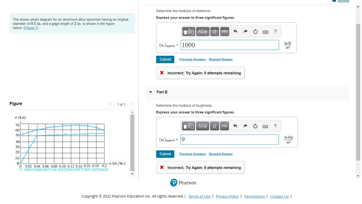 Review
Determine the modulus of resilience.
Express your answer to three significant figures.
The stress-strain diagram for an aluminum alloy specimen having an original
diameter of 0.5 in. and a gage length of 2 in. is shown in the figure
below. (Figure 1)
VO A£¢ f vec
(u, )approx = 1000
in-lb
in
Submit
Previous Answers Request Answer
X Incorrect; Try Again; 9 attempts remaining
Part B
Figure
1 of 1
Determine the modulus of toughness.
Express your answer to three significant figures.
o (ksi)
70
vec
60
50
in-kip
(ut)approx = 9
40
in3
30
20
Submit
Previous Answers Request Answer
10
-€ (in. /in.)
0 0.02 0.04 0.06 0.08 0.10 0.12 0.14 0.16 0.18 0,2
0 0025 0.0050.0075 0.01 0,01250.0150.0175 0.02 0,0255 0.025
X Incorrect; Try Again; 9 attempts remaining
P Pearson
Copyright © 2022 Pearson Education Inc. All rights reserved. | Terms of Use | Privacy Policy | Permissions | Contact Us |
