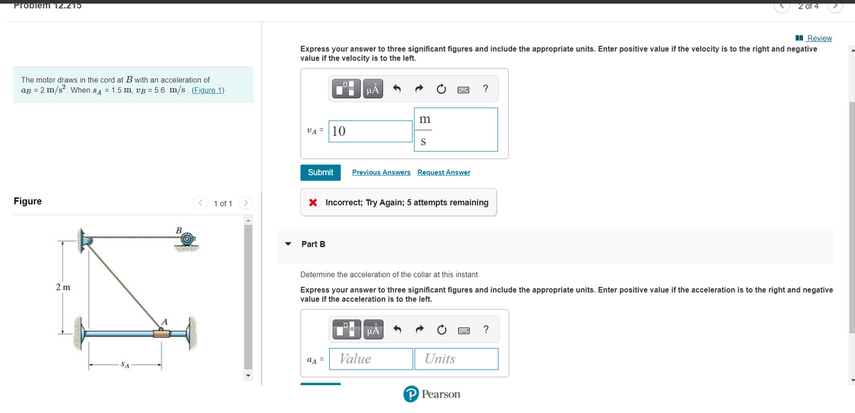 Probiem12.215
2 of 4
I Review
Express your answer to three significant figures and include the appropriate units. Enter positive value if the velocity is to the right and negative
value if the velocity is to the left.
The motor draws in the cord at B with an acceleration of
ag = 2 m/s?. When sa = 1.5 m, vB = 5.6 m/s . (Figure 1)
HẢ
m
VA = |10
S
Submit
Previous Answers Request Answer
Figure
< 1 of 1
X Incorrect; Try Again; 5 attempts remaining
В
Part B
Determine the acceleration of the collar at this instant.
2 m
Express your answer to three significant figures and include the appropriate units. Enter positive value if the acceleration is to the right and negative
value if the acceleration is to the left.
a4 =
Value
Units
SA
P Pearson
