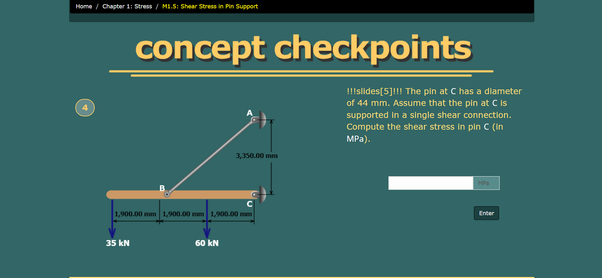 Home / Chapter 1: Stress / M1.5: Shear Stress in Pin Support
concept checkpoints
!!!slides[5]!!! The pin at C has a diameter
of 44 mm. Assume that the pin at C is
A
supported in a single shear connection.
Compute the shear stress in pin C (in
MPа).
3,350.00 mm
MPа
1,900.00 mm 1,900.00 mm 1,900.00 mm
Enter
35 kN
60 kN
