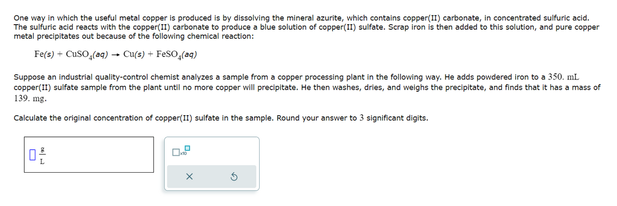 One way in which the useful metal copper is produced is by dissolving the mineral azurite, which contains copper(II) carbonate, in concentrated sulfuric acid.
The sulfuric acid reacts with the copper(II) carbonate to produce a blue solution of copper(II) sulfate. Scrap iron is then added to this solution, and pure copper
metal precipitates out because of the following chemical reaction:
Fe(s) + CuSO4(aq) Cu(s) + FeSO4(aq)
Suppose an industrial quality-control chemist analyzes a sample from a copper processing plant in the following way. He adds powdered iron to a 350. mL
copper(II) sulfate sample from the plant until no more copper will precipitate. He then washes, dries, and weighs the precipitate, and finds that it has a mass of
139. mg.
Calculate the original concentration of copper(II) sulfate in the sample. Round your answer to 3 significant digits.
0-²
L
0
x10
X