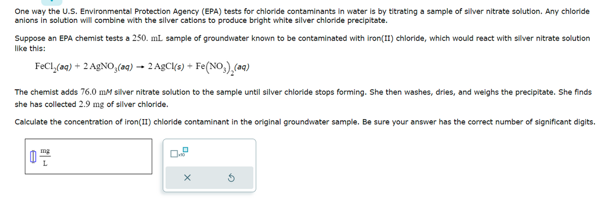 One way the U.S. Environmental Protection Agency (EPA) tests for chloride contaminants in water is by titrating a sample of silver nitrate solution. Any chloride
anions in solution will combine with the silver cations to produce bright white silver chloride precipitate.
Suppose an EPA chemist tests a 250. mL sample of groundwater known to be contaminated with iron (II) chloride, which would react with silver nitrate solution
like this:
FeCl₂(aq) + 2 AgNO3(aq) 2 AgCl(s) + Fe(NO3)₂(ªq)
The chemist adds 76.0 mM silver nitrate solution to the sample until silver chloride stops forming. She then washes, dries, and weighs the precipitate. She finds
she has collected 2.9 mg of silver chloride.
Calculate the concentration of iron(II) chloride contaminant in the original groundwater sample. Be sure your answer has the correct number of significant digits.
8
mg
L
x10
X