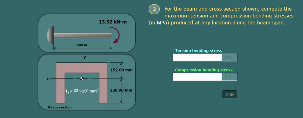 2.00 m
y
I₂ = 21 × 106 mm
Z
Beam section
13.32 kN-m
152.00 mm
228.00 mm
2
For the beam and cross section shown, compute the
maximum tension and compression bending stresses
(in MPa) produced at any location along the beam span.
Tension bending stress
MPa
Compression bending stress
MPa
Enter