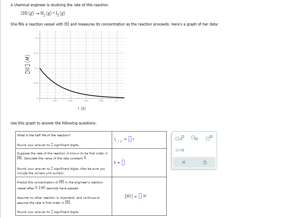 A chemical engineer is studying the rate of this reaction.
2HI (g) → H₂(g) + 1₂ (8)
She fills a reaction vessel with HI and measures its concentration as the reaction proceeds. Here's a graph of her data:
[HI] (M)
0.2
0.15
0.02
0.04
0.06
What is the half life of the reaction?
t (s)
Use this graph to answer the following questions:
0.08
Round your answer to 2 significant digits.
Suppose the rate of the reaction is known to be first order in
HI, Calculate the value
the rate constant k
Round your answer to 2 significant digits. Also be sure you
include the correct unit symbol.
Predict the concentration of HI in the engineer's reaction
vessel after 0.140 seconds have passed.
Assume no other reaction is important, and continue to
assume the rate is first order in HI,
Round your answer to 2 significant digits.
1/2 = 0 s
k = 0
[HI] = M
0.0