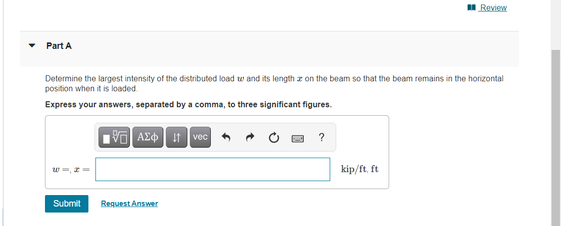 Review
Part A
Determine the largest intensity of the distributed load w and its length x on the beam so that the beam remains in the horizontal
position when it is loaded.
Express your answers, separated by a comma, to three significant figures.
—| ΑΣΦ ↓↑ vec
?
W=,x=
kip/ft, ft
Submit
Request Answer