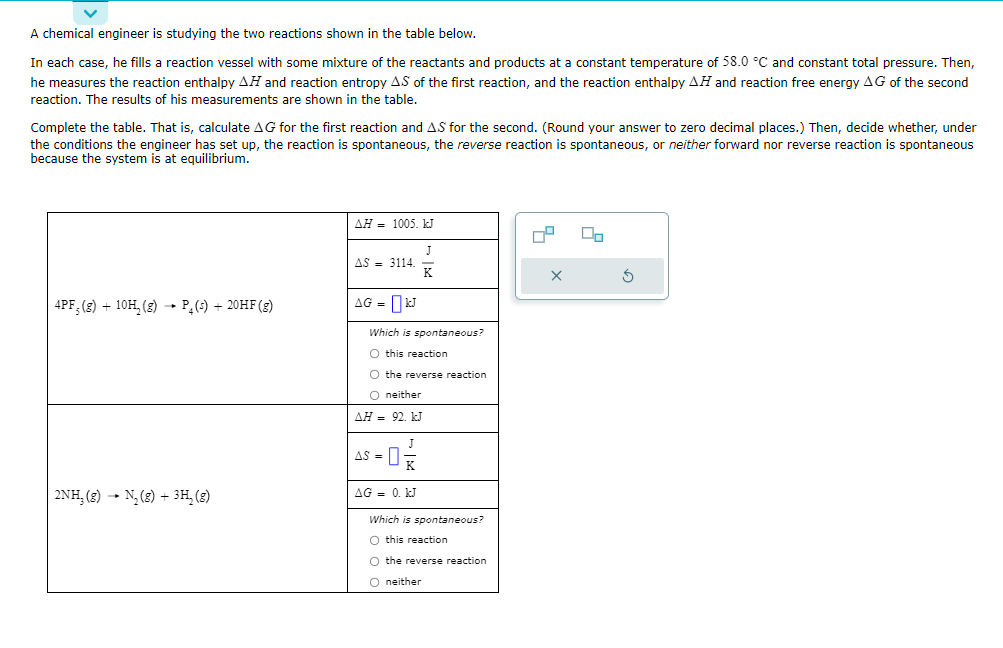 ### Chemical Reaction Analysis 

#### Engineer's Experimental Setup:
A chemical engineer is analyzing two reactions detailed in the table below. For each reaction, the engineer uses a reaction vessel containing a mixture of reactants and products, maintaining a constant temperature of 58.0 °C and constant total pressure. The engineer measures the reaction enthalpy (ΔH) and entropy (ΔS) of the first reaction, and the reaction enthalpy (ΔH) and reaction free energy (ΔG) of the second reaction. The acquired data are presented below.

Your task is to complete the table by calculating the Gibbs free energy (ΔG) for the first reaction and the entropy change (ΔS) for the second reaction. Subsequently, determine whether the reaction is spontaneous, the reverse reaction is spontaneous, or neither direction is spontaneous under the given conditions.

#### Data and Calculations:

Temperature: 58.0 °C (convert to Kelvin for calculations by adding 273.15, thus 331.15 K).

##### Reaction 1:
\[ 4PF_5(g) + 10H_2(g) \rightarrow P_4(s) + 20HF(g) \]
- ΔH = 1005. kJ
- ΔS = 3114. J/K (Note the unit, convert kJ to J if necessary for consistency)
- ΔG (to be calculated)

Gibbs Free Energy formula:
\[ \Delta G = \Delta H - T\Delta S \]

\[ \Delta G = 1005 \,\text{kJ} - 331.15 \, \text{K} \times \left( \frac{3114 \, \text{J/K}}{1000} \right) \]

\[ \Delta G = 1005 \,\text{kJ} - 331.15 \, \text{K} \times 3.114 \, \text{kJ/K} \]

\[ \Delta G = 1005 \,\text{kJ} - 1031.76 \, \text{kJ} \]

\[ \Delta G = -26.76 \,\text{kJ} \]

Finalize to zero decimal places:
\[ \Delta G \approx -27 \, \text{kJ} \]

**Spontaneity:**
- Since ΔG < 0, "this reaction" (the forward reaction) is spontaneous.

##### Reaction