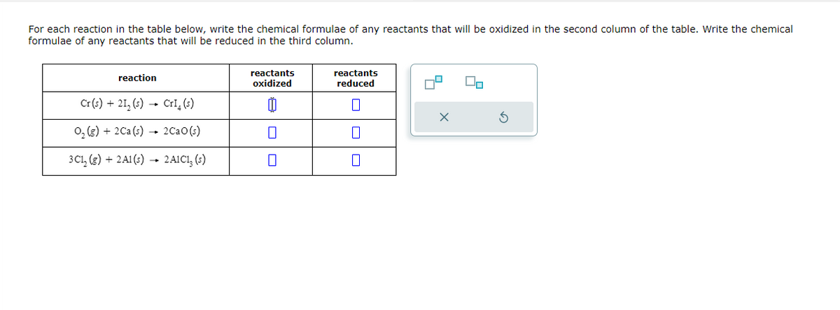 For each reaction in the table below, write the chemical formulae of any reactants that will be oxidized in the second column of the table. Write the chemical
formulae of any reactants that will be reduced in the third column.
reaction
Cr(s) +21₂ (s) → CrI₂ (s)
O₂(g) + 2 Ca(s)→ 2CaO (s)
3C₁₂(g) + 2A1(s) → 2A1C13 (s)
reactants
oxidized
reactants
reduced
7
0