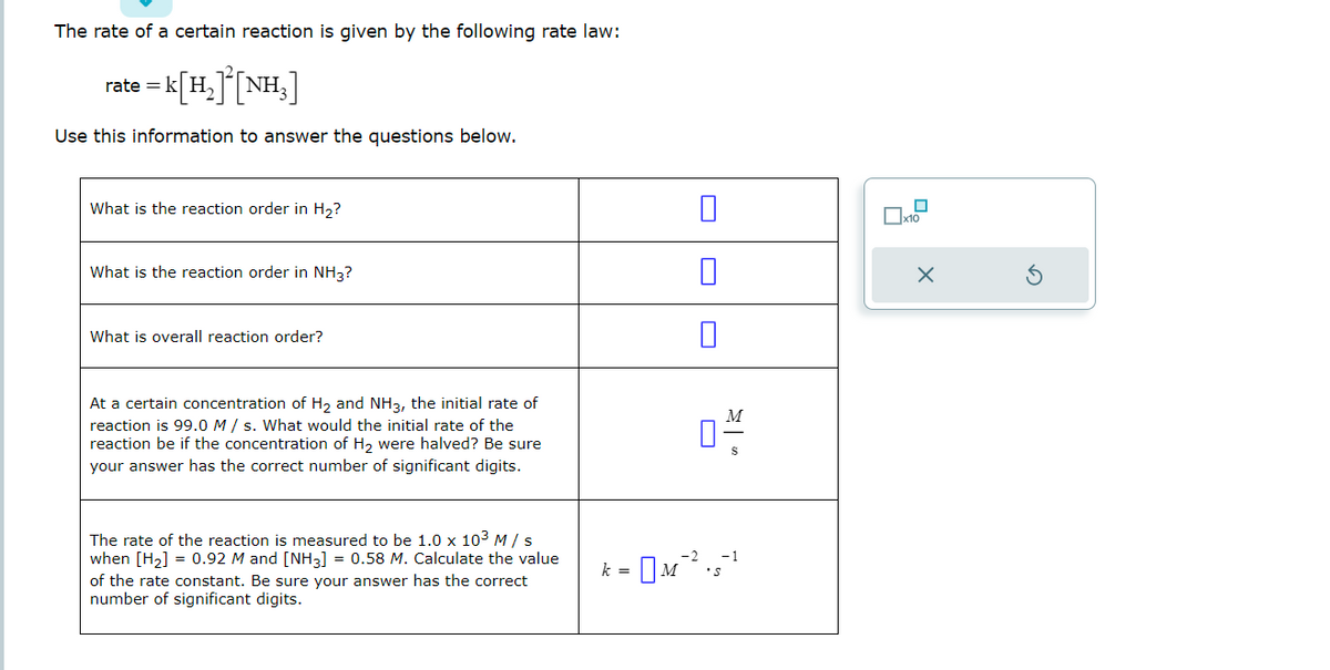 The rate of a certain reaction is given by the following rate law:
rate=k[H₂] [NH₂]
Use this information to answer the questions below.
What is the reaction order in H₂?
What is the reaction order in NH3?
What is overall reaction order?
At a certain concentration of H₂ and NH3, the initial rate of
reaction is 99.0 M/s. What would the initial rate of the
reaction be if the concentration of H₂ were halved? Be sure
your answer has the correct number of significant digits.
The rate of the reaction is measured to be 1.0 x 10³ M / s
when [H₂] = 0.92 M and [NH3] = 0.58 M. Calculate the value
of the rate constant. Be sure your answer has the correct
number of significant digits.
0
k =
M
0-4/
S
* M ²².5-¹
x10
X