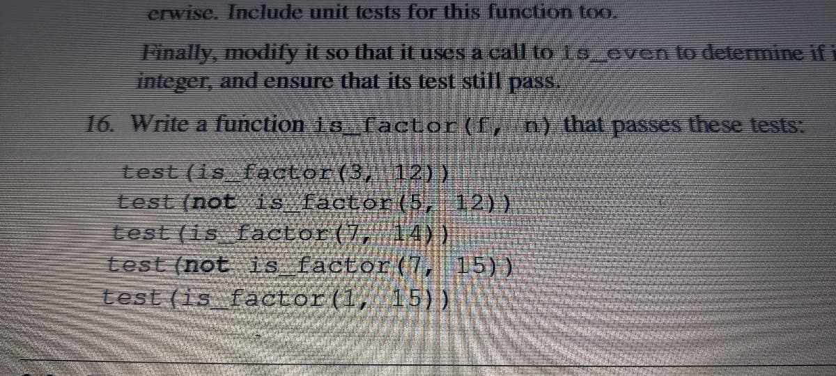 crwise. Include unit tests for this function too.
Finally, modify it so that ituses a call to 19 even lo determine if i
integer, and ensure that its test still pass.
16. Write a function 16 Tactor(f,n) that passes these tests:
test (is factor(3, 12))
test (not is factor (5, 12))
test (is factor(7, 14))
test (not is factor(7, 15))
test (is factor(1, 15))
