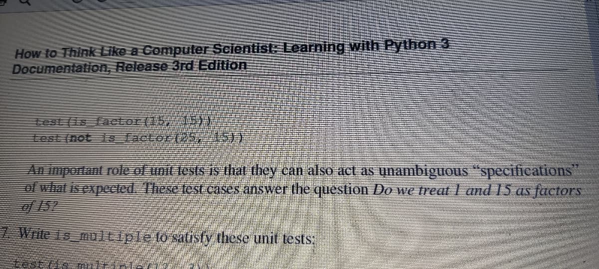 How to Think Like a Computer Scientist: Learning with Python 3
Documentation, Release 3rd Edition
test (is faetor(15, 15))
test (not 1s factor(25,15))
An mportant role of unit lests is that they can also act as unambiguous "specifications
ot what is expeccled. These test cases answer the question Do we treat I and 15 as factors
of 152
7 Write Le multipleto safisty these unit tests
業
