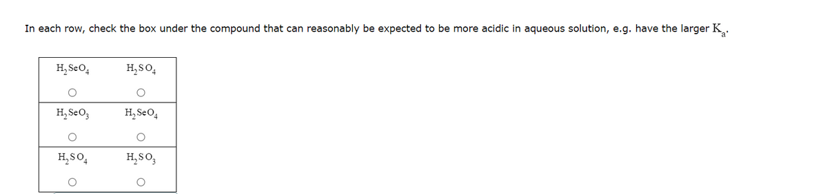 In each row, check the box under the compound that can reasonably be expected to be more acidic in aqueous solution, e.g. have the larger K.
H₂ Se O4
O
H₂ Se O3
O
H₂SO4
H₂SO4
H₂ Se O4
H₂SO3