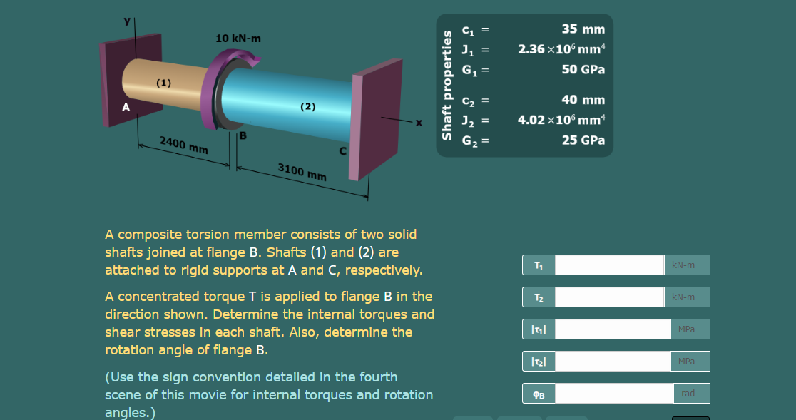 35 mm
10 kN-m
2.36 ×106 mmª
50 GPa
(1)
40 mm
(2)
4.02 ×10° mm“
B
25 GPa
2400 mm
3100 mm
A composite torsion member consists of two solid
shafts joined at flange B. Shafts (1) and (2) are
attached to rigid supports at A and C, respectively.
kN-m
T1
KN-m
A concentrated torque T is applied to flange B in the
direction shown. Determine the internal torques and
shear stresses in each shaft. Also, determine the
rotation angle of flange B.
T2
MPa
MPa
(Use the sign convention detailed in the fourth
scene of this movie for internal torques and rotation
rad
PB
angles.)
Shaft properties
I| || |
