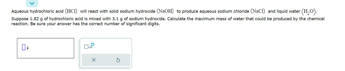 ### Chemical Reaction & Calculation: Hydrochloric Acid and Sodium Hydroxide

**Problem Statement:**

Aqueous hydrochloric acid (\( \text{HCl} \)) will react with solid sodium hydroxide (\( \text{NaOH} \)) to produce aqueous sodium chloride (\( \text{NaCl} \)) and liquid water (\( \text{H}_2\text{O} \)).

**Task:** 

Suppose 1.82 g of hydrochloric acid is mixed with 3.1 g of sodium hydroxide. Calculate the maximum mass of water that could be produced by the chemical reaction. Be sure your answer has the correct number of significant digits.

**Input Area:**

A text box is provided with a label "g" (grams) for entering the mass of water produced.

**Control Buttons:**

- An "X" button likely for clearing or canceling the entry.
- A circular arrow for refreshing or resetting the input.
- Another small box next to the "X" button might be for additional settings or inputs.

---

This problem involves stoichiometric calculations based on the balanced chemical equation for the reaction between hydrochloric acid and sodium hydroxide. Students are expected to use the given masses of reactants to determine the limiting reactant and then calculate the mass of water produced.

**Balanced Chemical Equation:**
\[ \text{HCl} + \text{NaOH} \rightarrow \text{NaCl} + \text{H}_2\text{O} \]

Students should:

1. **Convert the masses of \( \text{HCl} \) and \( \text{NaOH} \) to moles.**
2. **Determine the limiting reactant based on mole ratios from the balanced equation.**
3. **Calculate the moles of \( \text{H}_2\text{O} \) produced from the limiting reactant.**
4. **Convert the moles of \( \text{H}_2\text{O} \) to grams.**
5. **Ensure the final answer has the correct number of significant digits.**

This task helps in understanding the practical application of stoichiometry in chemical reactions.