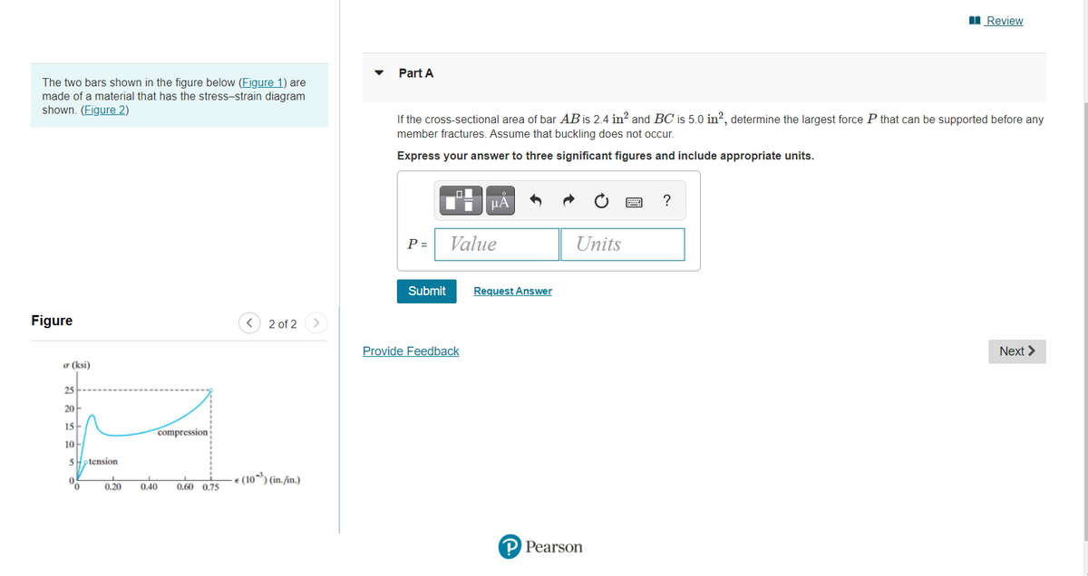 I Review
Part A
The two bars shown in the figure below (Figure 1) are
made of a material that has the stress-strain diagram
shown. (Figure 2)
If the cross-sectional area of bar AB is 2.4 in? and BC is 5.0 in?, determine the largest force P that can be supported before any
member fractures. Assume that buckling does not occur.
Express your answer to three significant figures and include appropriate units.
HA
?
P =
Value
Units
Submit
Request Answer
Figure
2 of 2>
Provide Feedback
Next >
o (ksi)
25
20-
15
compression
10
ptension
€ (10¬*) (in./in.)
0.20
0.40
0,60 0,75
P Pearson
