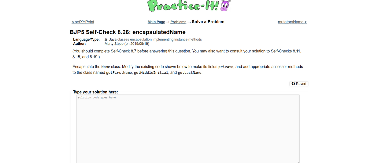 Practice-H!
00)
< setXYPoint
Main Page → Problems → Solve a Problem
mutatorsName >
BJP5 Self-Check 8.26: encapsulatedName
Language/Type:
Author:
É Java classes encapsulation implementing instance methods
Marty Stepp (on 2019/09/19)
(You should complete Self-Check 8.7 before answering this question. You may also want to consult your solution to Self-Checks 8.11,
8.15, and 8.19.)
Encapsulate the Name class. Modify the existing code shown below to make its fields private, and add appropriate accessor methods
to the class named getFirstName, getMiddleInitial, and getlastName.
O Revert
Type your solution here:
solution code goes here
