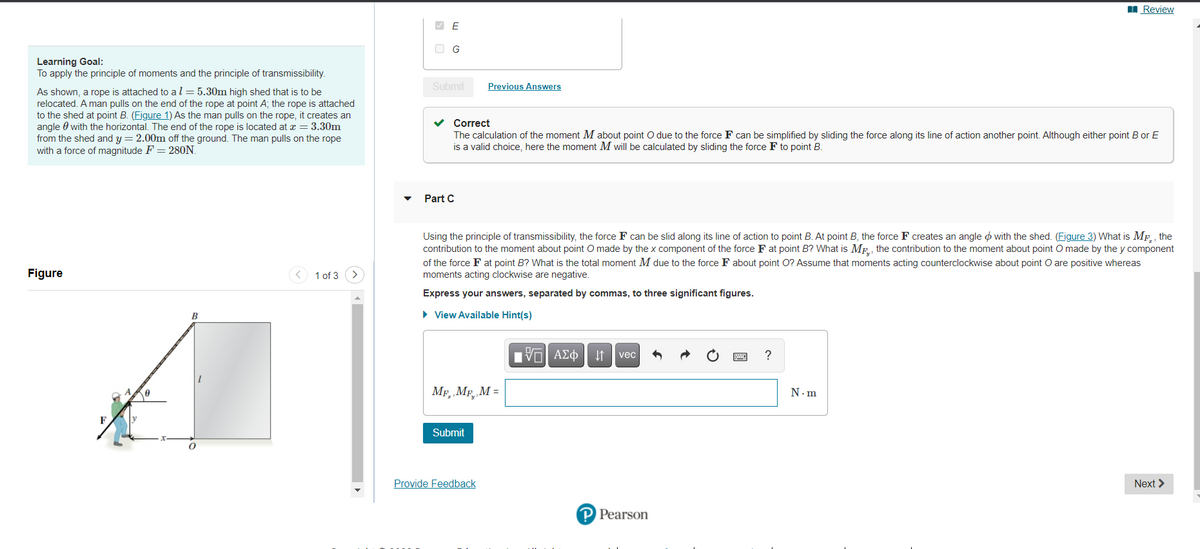 I Review
O G
Learning Goal:
To apply the principle of moments and the principle of transmissibility.
Submit
Previous Answers
As shown, a rope is attached to al = 5.30m high shed that is to be
relocated. A man pulls on the end of the rope at point A; the rope is attached
to the shed at point B. (Figure 1) As the man pulls on the rope, it creates an
angle 0 with the horizontal. The end of the rope is located at x = 3.30m
from the shed and y = 2.00m off the ground. The man pulls on the rope
with a force of magnitude F = 280N.
v Correct
The calculation of the moment M about point O due to the force F can be simplified by sliding the force along its line of action another point. Although either point B or E
is a valid choice, here the moment M will be calculated by sliding the force F to point B.
Part C
Using the principle of transmissibility, the force F can be slid along its line of action to point B. At point B, the force F creates an angle o with the shed. (Figure 3) What is MF,, the
contribution to the moment about point O made by the x component of the force F at point B? What is ME., the contribution to the moment about point O made by the y component
of the force F at point B? What is the total moment M due to the force F about point O? Assume that moments acting counterclockwise about point O are positive whereas
moments acting clockwise are negative.
Figure
< 1 of 3
Express your answers, separated by commas, to three significant figures.
B
• View Available Hint(s)
Πν ΑΣφ
?
vec
MF. MF, M =
N.m
Submit
Provide Feedback
Next >
P Pearson

