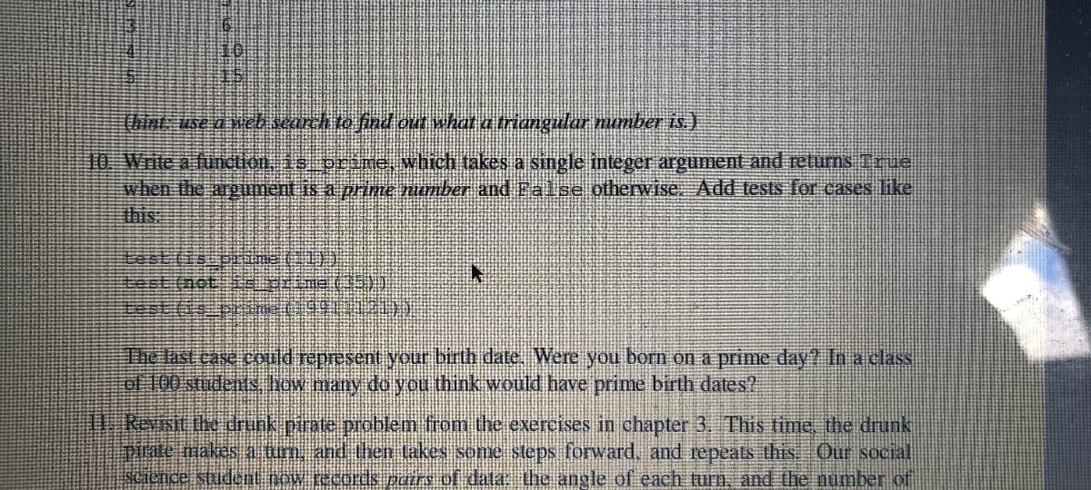 (hint use d weli search to find out what a triangular number is)
10. Write a function is oráne, which takes a single integer argument and returns True
when the argument is a prime. number and Palse otherwise. Add tests for cases like
this:
test (is pHme(1)
The last case coud represent your birth date, Were you born on a prime day? Ina class
oM100 students how many do you think would have prime birth dates?
W Revisit the drunk pirate problem from the exercises in chapter 3. This time the drunk
Duate makes 1 arm, and thên takes some steps forward, and repeats this Our social
sCience student pow records pcirs of data: the angle of each turn, and the number of
