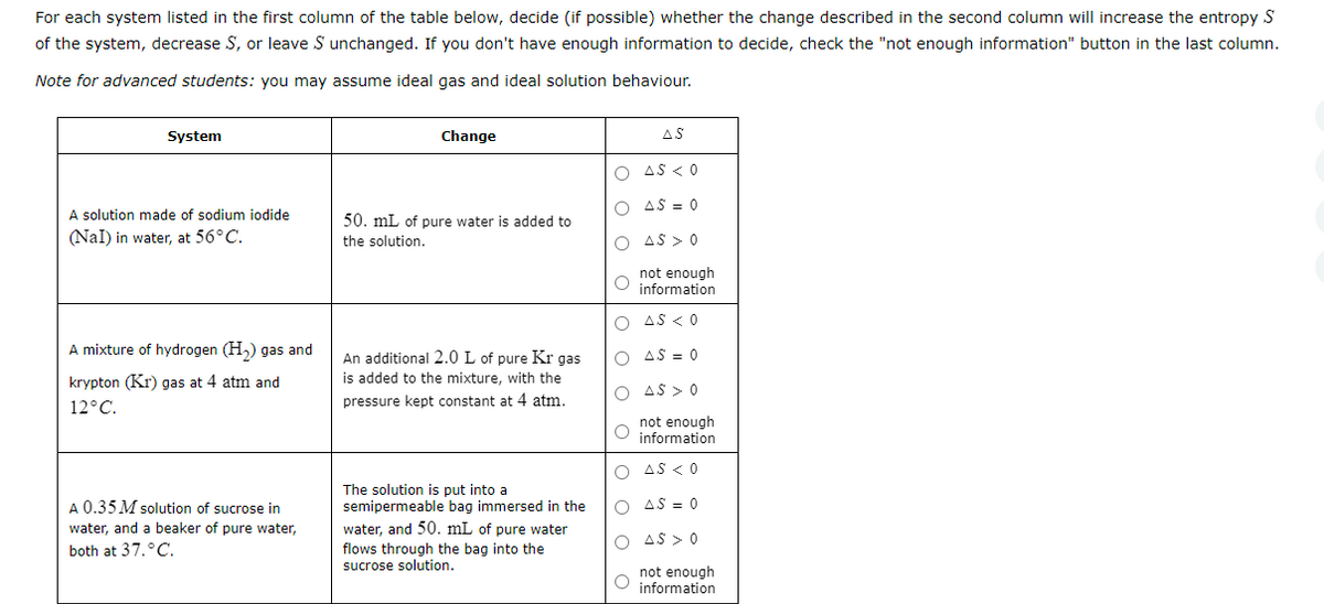 For each system listed in the first column of the table below, decide (if possible) whether the change described in the second column will increase the entropy S
of the system, decrease S, or leave S unchanged. If you don't have enough information to decide, check the "not enough information" button in the last column.
Note for advanced students: you may assume ideal gas and ideal solution
behaviour.
System
A solution made of sodium iodide
(Nal) in water, at 56°C.
A mixture of hydrogen (H₂) gas and
krypton (Kr) gas at 4 atm and
12°C.
A 0.35 M solution of sucrose in
water, and a beaker of pure water,
both at 37.°C.
Change
50. mL of pure water is added to
the solution.
An additional 2.0 L of pure Kr gas
is added to the mixture, with the
pressure kept constant at 4 atm.
The solution is put into a
semipermeable bag immersed in the
water, and 50. mL of pure water
flows through the bag into the
sucrose solution.
O
AS < 0
O
AS = 0
O AS > 0
O
O
O
AS
O
not enough
information
AS < 0
O AS > 0
O
AS = 0
not enough
O information
O AS < 0
O AS = 0
AS > 0
not enough
information