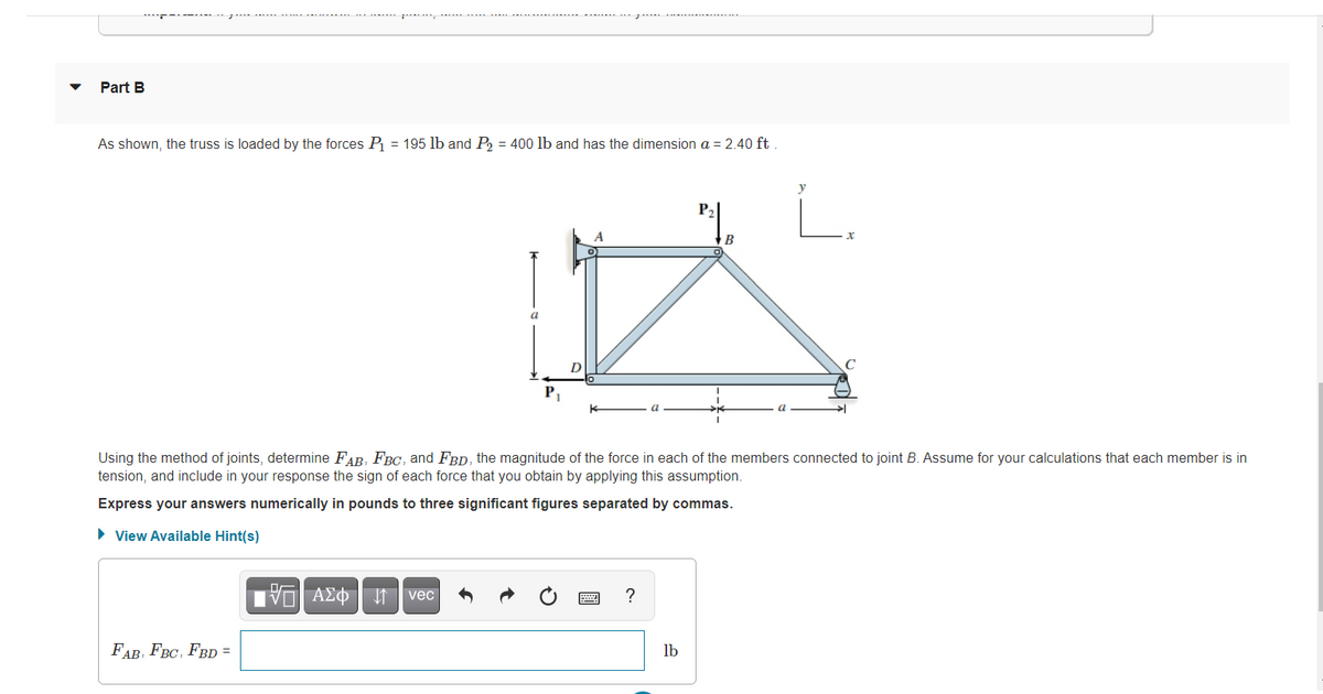 Part B
As shown, the truss is loaded by the forces P = 195 lb and P = 400 lb and has the dimension a = 2.40 ft
L.
P2
a
Using the method of joints, determine FAR, FBc, and FBD, the magnitude of the force in each of the members connected to joint B. Assume for your calculations that each member is in
tension, and include in your response the sign of each force that you obtain by applying this assumption.
Express your answers numerically in pounds to three significant figures separated by commas.
• View Available Hint(s)
TVO AE¢ n vec
?
FAB, FBC, FBD =
lb
