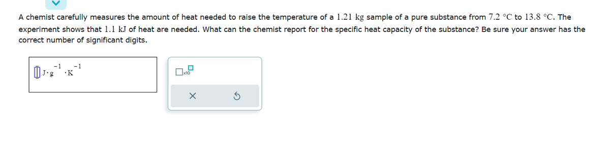 A chemist carefully measures the amount of heat needed to raise the temperature of a 1.21 kg sample of a pure substance from 7.2 °C to 13.8 °C. The
experiment shows that 1.1 kJ of heat are needed. What can the chemist report for the specific heat capacity of the substance? Be sure your answer has the
correct number of significant digits.
-1
J.g .K
-1
x10
X