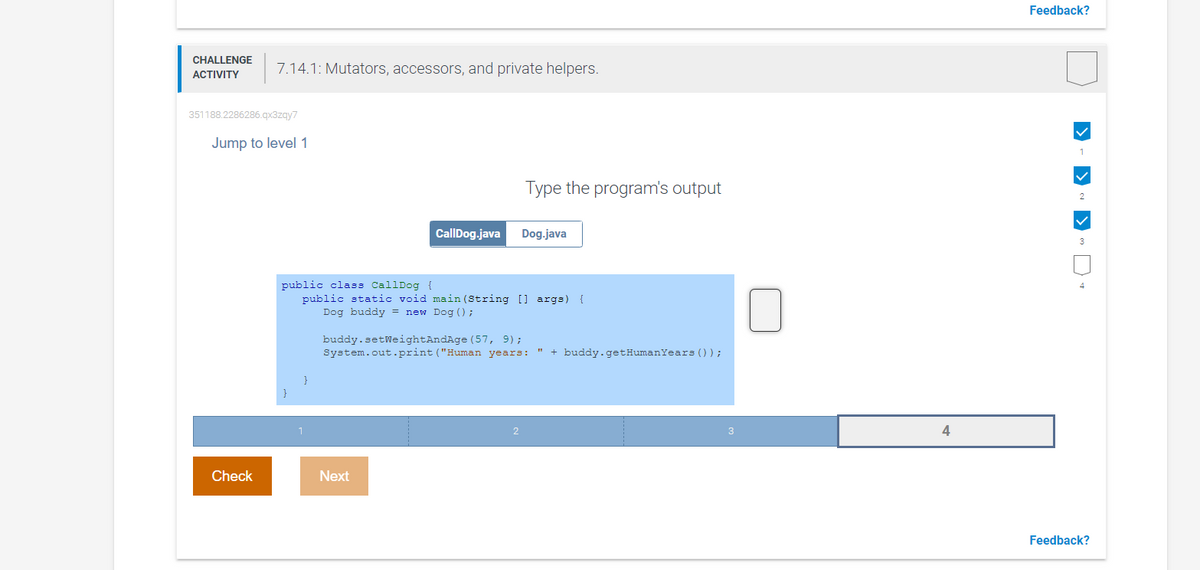 Feedback?
CHALLENGE
7.14.1: Mutators, accessors, and private helpers.
ACTIVITY
351188.2286286.qx3zqy7
Jump to level 1
1
Type the program's output
CallDog.java
Dog.java
3
public class CallDog {
public static void main (String [] args) {
Dog buddy = new Dog () ;
buddy.setWeightAndAge (57, 9);
System.out.print ("Human years: " + buddy.getHumanYears ());
2
3
4
Check
Next
Feedback?
