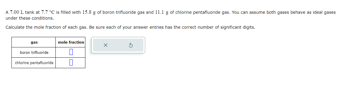 A 7.00 L tank at 7.7 °C is filled with 15.8 g of boron trifluoride gas and 11.1 g of chlorine pentafluoride gas. You can assume both gases behave as ideal gases
under these conditions.
Calculate the mole fraction of each gas. Be sure each of your answer entries has the correct number of significant digits.
gas
boron trifluoride
chlorine pentafluoride
mole fraction
S