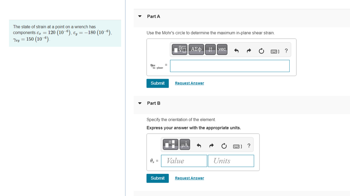### Strain Analysis Using Mohr's Circle

#### Problem Statement
The state of strain at a point on a wrench has the following components:
- \( \varepsilon_x = 120 \times 10^{-6} \)
- \( \varepsilon_y = -180 \times 10^{-6} \)
- \( \gamma_{xy} = 150 \times 10^{-6} \)

#### Part A
**Objective:**
Use Mohr's circle to determine the maximum in-plane shear strain.

**Input Box:**
- You will see an input box where you can enter the maximum in-plane shear strain (\( \gamma_{\text{max}}^{\text{in-plane}} \)).

![Mohr's Circle input](#)
*Hint: Use Mohr's circle plotting to find the value accurately.*

#### Part B
**Objective:**
Specify the orientation of the element.

**Instructions:**
- Enter the orientation of the element in the provided input box.
- Ensure your answer includes the appropriate units.

![Orientation input](#)
*Hint: The orientation \((\theta_s)\) can be found from the angle on Mohr's circle, which relates to the physical plane angle.*