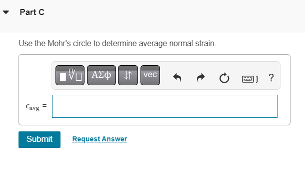 ### Part C

#### Instructions:
Use the Mohr's circle to determine average normal strain.

#### Input Field:
\[ \epsilon_{\text{avg}} = \]

#### On-Screen Tools:
- A variety of symbol and text entry tools are available, including mathematical symbols, Greek letters, vector notation, and other formatting options.

#### Buttons Above Input Field:
- **Greek Letters (ΑΣΦ):** For inserting Greek symbols.
- **Vector Notation (vec):** For inserting vector symbols.
- **Undo (⤺):** To undo the last action.
- **Redo (⤻):** To redo the last undone action.
- **Reset (⟲):** To reset the input field.
- **Keyboard (⌨):** To show an on-screen keyboard.
- **Help (?):** For additional assistance.

#### Submission:
- **Submit:** Button to submit your answer.
- **Request Answer:** Link to request assistance with the question.

---

The page is designed for users to determine the average normal strain using Mohr's circle. Mohr's circle is a graphical representation used in engineering and material science to illustrate the state of stress at a point. In this context, it is used to find the average value of normal strain.