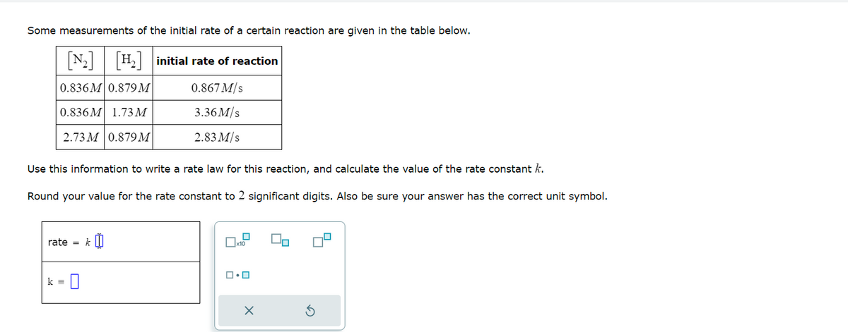 Some measurements of the initial rate of a certain reaction are given in the table below.
[₂] [H₂] initial rate of reaction
0.836M 0.879M
0.867 M/s
0.836M 1.73 M
3.36M/s
2.73 M 0.879 M
Use this information to write a rate law for this reaction, and calculate the value of the rate constant k.
Round your value for the rate constant to 2 significant digits. Also be sure your answer has the correct unit symbol.
rate = k
-0
2.83 M/s
k =
☐x10
ロ・ロ
X