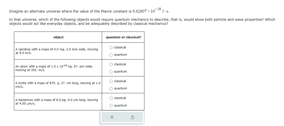 Imagine an alternate universe where the value of the Planck constant is 6.62607 × 10-38 J.S.
In that universe, which of the following objects would require quantum mechanics to describe, that is, would show both particle and wave properties? Which
objects would act like everyday objects, and be adequately described by classical mechanics?
object
A raindrop with a mass of 4.0 mg, 2.6 mm wide, moving
at 9.0 m/s.
An atom with a mass of 1.0 x 10-26 kg, 97. pm wide,
moving at 292. m/s.
A turtle with a mass of 870. g, 27. cm long, moving at 1.6
cm/s.
A bacterium with a mass of 8.0 pg, 9.0 um long, moving
at 4.00 um/s.
quantum or classical?
O classical
O quantum
O classical
O quantum
O classical
O quantum
O classical
O quantum
x
5