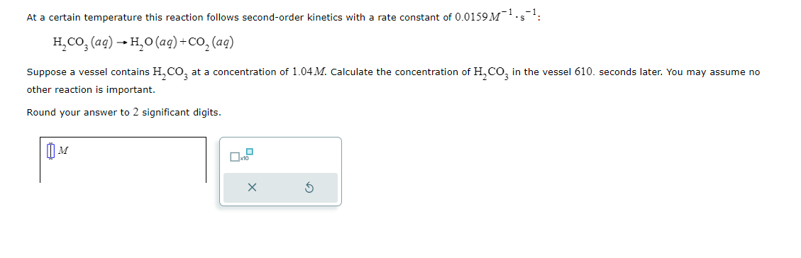 ### Second-Order Kinetics Example

At a certain temperature, this reaction follows second-order kinetics with a rate constant of \( 0.0159 \, M^{-1} \cdot s^{-1} \):

\[ \text{H}_2\text{CO}_3 (aq) \rightarrow \text{H}_2\text{O} (aq) + \text{CO}_2 (aq) \]

Suppose a vessel contains \(\text{H}_2\text{CO}_3\) at a concentration of \(1.04 \, M\). Calculate the concentration of \(\text{H}_2\text{CO}_3\) in the vessel 610 seconds later. You may assume no other reaction is important.

Round your answer to 2 significant digits.

### Given Data

1. Initial concentration of \(\text{H}_2\text{CO}_3\) (\( [\text{H}_2\text{CO}_3]_0 \)) = 1.04 M
2. Rate constant (k) = \( 0.0159 \, M^{-1} \cdot s^{-1} \)
3. Time (t) = 610 seconds

### Second-Order Kinetics Formula

For a second-order reaction, the concentration at time \( t \) can be calculated using the formula:

\[ \frac{1}{[\text{A}]_t} = kt + \frac{1}{[\text{A}]_0} \]

Where:
- \([A]_t\) is the concentration at time \( t \)
- \( k \) is the rate constant
- \( [A]_0 \) is the initial concentration
- \( t \) is the time

### Calculation

1. Substitute the given values into the second-order kinetics formula:

\[ \frac{1}{[\text{H}_2\text{CO}_3]_t} = 0.0159 \times 610 + \frac{1}{1.04} \]

2. Perform the calculation:

\[ \frac{1}{[\text{H}_2\text{CO}_3]_t} = 0.0159 \times 610 + 0.9615 \]

\[ \frac{1}{[\text{H}_2\text{CO}_3]_t} = 9.