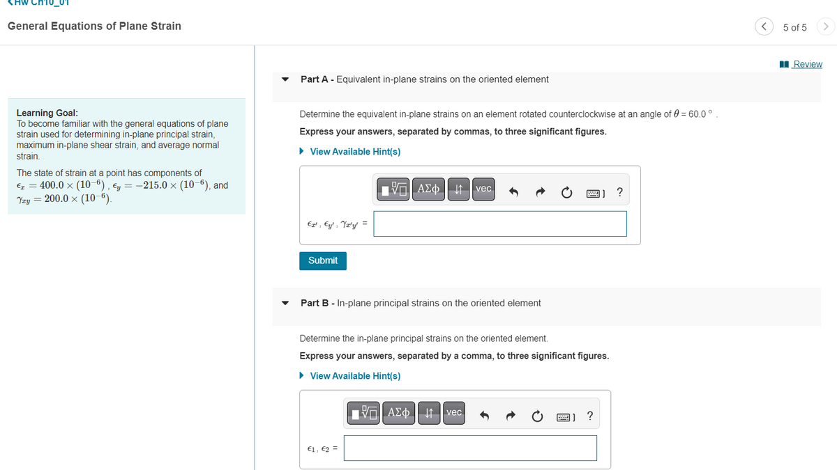 <HW CH10_01
General Equations of Plane Strain
Learning Goal:
To become familiar with the general equations of plane
strain used for determining in-plane principal strain,
maximum in-plane shear strain, and average normal
strain.
The state of strain at a point has components of
€ = 400.0 × (10-6), €y = −215.0 × (10-6), and
Yzy = 200.0 x (10-6).
Part A - Equivalent in-plane strains on the oriented element
Determine the equivalent in-plane strains on an element rotated counterclockwise at an angle of 0 = 60.0°
Express your answers, separated by commas, to three significant figures.
► View Available Hint(s)
A vec
?
ET', Ey', Yz'y' =
Submit
Part B - In-plane principal strains on the oriented element
Determine the in-plane principal strains on the oriented element.
Express your answers, separated by a comma, to three significant figures.
► View Available Hint(s)
IVE ΑΣΦ. 41 | vec
?
€1, €2 =
5 of 5
Review